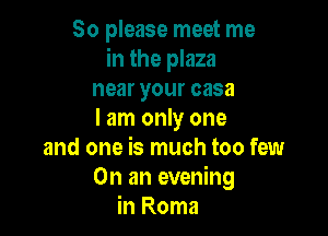 So please meet me
in the plaza
near your casa

I am only one
and one is much too few
On an evening
in Roma