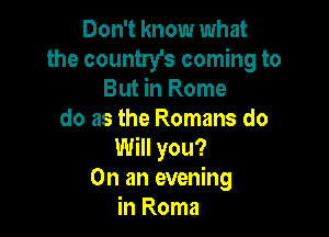 Don't know what
the country's coming to
But in Rome

do as the Romans do
Will you?
On an evening
in Roma