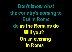 Don't know what
the country's coming to
But in Rome

do as the Romans do
Will you?
On an evening
in Roma