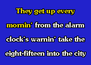 They get up every
mornin' from the alarm
clock's warnin' take the

eight-fifteen into the city