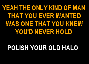 YEAH THE ONLY KIND OF MAN
THAT YOU EVER WANTED
WAS ONE THAT YOU KNEW
YOU'D NEVER HOLD

POLISH YOUR OLD HALO