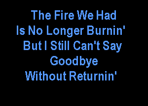 The Fire We Had
Is No Longer Burnin'
But I Still Can't Say

Goodbye
Without Returnin'