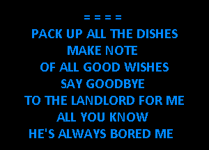 PACK UP ALL THE DISHES
MAKE NOTE
OF ALL GOOD WISHES
SAY GOODBYE
TO THE lANDLORD FOR ME
ALL YOU KNOW
HE'S ALWAYS BORED ME