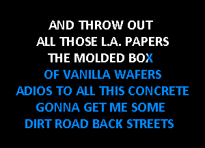 AND THROW OUT
ALL THOSE LA. PAPERS
THE MOLDED BOX
OF VANILLA WAFERS
ADIOS TO ALL THIS CONCRETE
GONNA GET ME SOME
DIRT ROAD BACK STREETS
