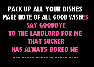 PACK IJP ALL YOUR DISHES
MAKE NOTE OF ALL GOOD 1WISHES
SAY GOODBYE
TO THE LAHDLORD FOR ME
THAT SU(HER
HAS ALWAYS BORED ME

Ivlvlvlvlvlvlvlvlvlvlvlvlvlv