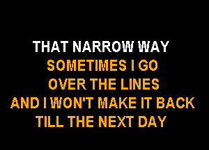 THAT NARROW WAY
SOMETIMES I GO
OVER THE LINES

AND I WON'T MAKE IT BACK

TILL THE NEXT DAY