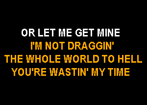 0R LET ME GET MINE
I'M NOT DRAGGIN'
THE WHOLE WORLD T0 HELL
YOU'RE WASTIN' MY TIME