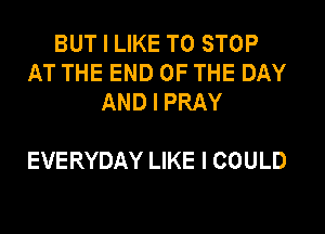 BUT I LIKE TO STOP
AT THE END OF THE DAY
AND I PRAY

EVERYDAY LIKE I COULD