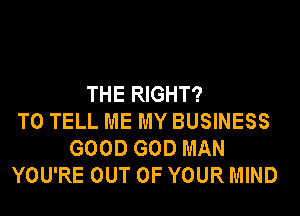 THE RIGHT?

TO TELL ME MY BUSINESS
GOOD GOD MAN
YOU'RE OUT OF YOUR MIND