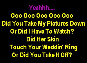 Yeahhh....
000000000000000
Did You Take My Pictures Down
0r Did I Have To Watch?
Did Her Skin
Touch Your Weddin' Ring
0r Did You Take It Off?