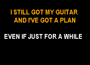 I STILL GOT MY GUITAR
AND I'VE GOT A PLAN

EVEN IF JUST FOR A WHILE