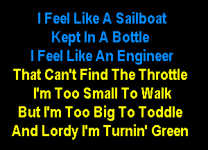 I Feel Like A Sailboat
Kept In A Bottle
I Feel Like An Engineer
That Can't Find The Throttle
I'm Too Small To Walk
But I'm Too Big To Toddle
And Lordy I'm Turnin' Green