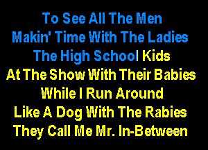 To See All The Men
Makin' Time With The Ladies
The High School Kids
At The Show With Their Babies
While I Run Around
Like A Dog With The Rabies
They Call Me Mr. ln-Between