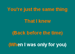 You're just the same thing
That I knew

(Back before the time)

(When I was only for you)