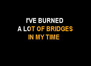 I'VE BURNED
A LOT OF BRIDGES

IN MY TIME