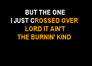 BUT THE ONE
IJUST CROSSED OVER
LORD IT AIN'T

THE BURNIN' KIND