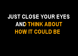 JUST CLOSE YOUR EYES
AND THINK ABOUT

HOW IT COULD BE