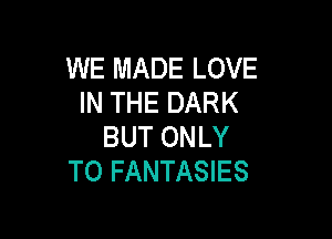 WE MADE LOVE
IN THE DARK

BUT ONLY
T0 FANTASIES