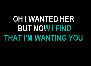 OH I WANTED HER
BUT NOWI FIND

THAT I'M WANTING YOU