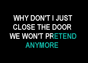 WHY DON'T I JUST
CLOSE THE DOOR
WE WON'T PRETEND
ANYMORE