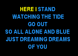 HERE I STAND
WATCHING THE TIDE
GO OUT
SO ALL ALONE AND BLUE
JUST DREAMING DREAMS
OF YOU