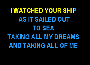 I WATCHED YOUR SHIP
AS IT SAILED OUT
TO SEA
TAKING ALL MY DREAMS
AND TAKING ALL OF ME