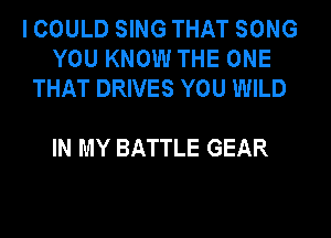 I COULD SING THAT SONG
YOU KNOW THE ONE
THAT DRIVES YOU WILD

IN MY BATTLE GEAR