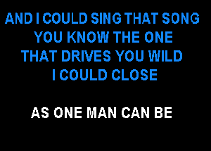 ANDICOULD SINGTHAT SONG
YOU KNOW THE ONE
THAT DRIVES YOU WILD
ICOULD CLOSE

AS ONE MAN CAN BE