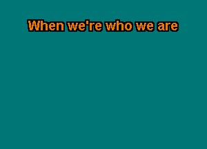 When we're who we are
