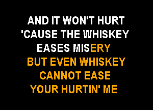 AND IT WON'T HURT
'CAUSE THE WHISKEY
EASES MISERY
BUT EVEN WHISKEY
CANNOT EASE

YOUR HURTIN' ME I