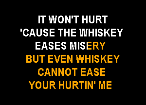 IT WON'T HURT
'CAUSE THE WHISKEY
EASES MISERY
BUT EVEN WHISKEY
CANNOT EASE

YOUR HURTIN' ME I