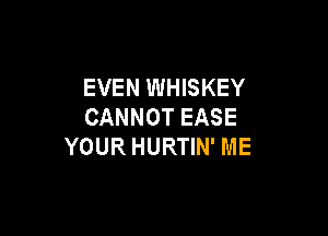 EVEN WHISKEY
CANNOT EASE

YOUR HURTIN' ME