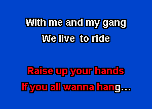 With me and my gang
We live to ride

Raise up your hands

If you all wanna hang...