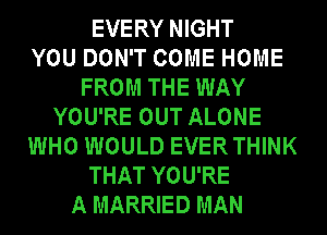 EVERY NIGHT
YOU DON'T COME HOME
FROM THE WAY
YOU'RE OUT ALONE
WHO WOULD EVERTHINK
THAT YOU'RE
A MARRIED MAN