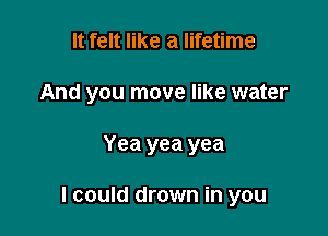 It felt like a lifetime
And you move like water

Yea yea yea

I could drown in you