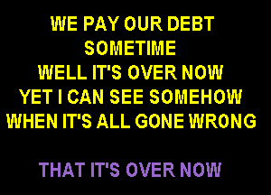 WE PAY OUR DEBT
SOMETIME
WELL IT'S OVER NOW
YET I CAN SEE SOMEHOW
WHEN IT'S ALL GONE WRONG

THAT IT'S OVER NOW