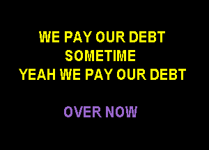 WE PAY OUR DEBT
SOMETIME
YEAH WE PAY OUR DEBT

OVER NOW