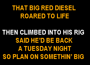 THAT BIG RED DIESEL
ROARED T0 LIFE

THEN CLIMBED INTO HIS RIG
SAID HED BE BACK
A TUESDAY NIGHT

SO PLAN 0N SOMETHIW BIG