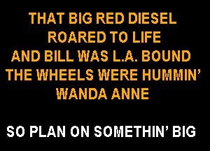 THAT BIG RED DIESEL
ROARED T0 LIFE
AND BILL WAS LA. BOUND
THE WHEELS WERE HUMMIW
WANDA ANNE

SO PLAN 0N SOMETHIW BIG