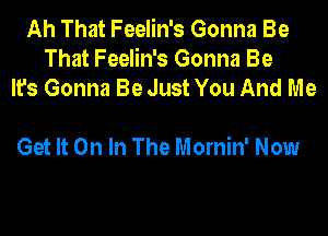 Ah That Feelin's Gonna Be
That Feelin's Gonna Be
It's Gonna Be Just You And Me

Get It On In The Mornin' Now