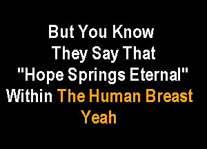 ButYou Know
They Say That

Hope Springs Eternal
Within The Human Breast
Yeah