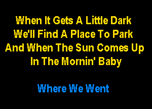 When It Gets A Little Dark
We'll Find A Place To Park
And When The Sun Comes Up
In The Mornin' Baby

Where We Went