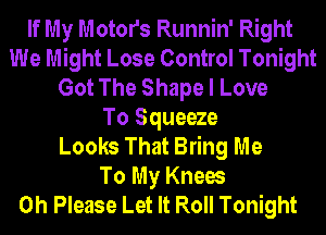 If My Motors Runnin' Right
We Might Lose Control Tonight
Got The Shape I Love
To Squeeze
Looks That Bring Me
To My Knees
0h Please Let It Roll Tonight