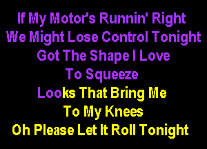 If My Motors Runnin' Right
We Might Lose Control Tonight
Got The Shape I Love
To Squeeze
Looks That Bring Me
To My Knees
0h Please Let It Roll Tonight