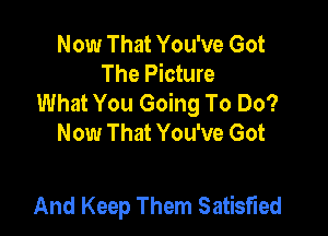 Now That You've Got
The Picture
What You Going To Do?

Now That You've Got

And Keep Them Satisfied