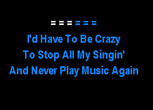 I'd Have To Be Crazy
To Stop All My Singin'

And Never Play Music Again