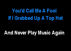 You'd Call Me A Fool
lfl Grabbed Up A Top Hat

And Never Play Music Again