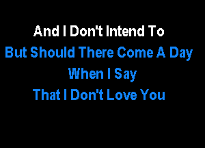 And I Don't lntend To
But Should There Come A Day
When I Say

That I Don't Love You