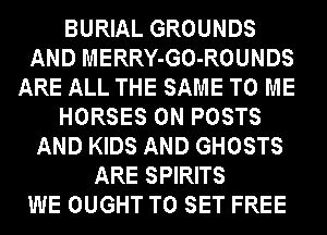 BURIAL GROUNDS
AND MERRY-GO-ROUNDS
ARE ALL THE SAME TO ME
HORSES 0N POSTS
AND KIDS AND GHOSTS
ARE SPIRITS
WE OUGHT TO SET FREE