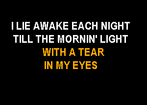 l LIE AWAKE EACH NIGHT
TILL THE MORNIN' LIGHT
WITH A TEAR

IN MY EYES